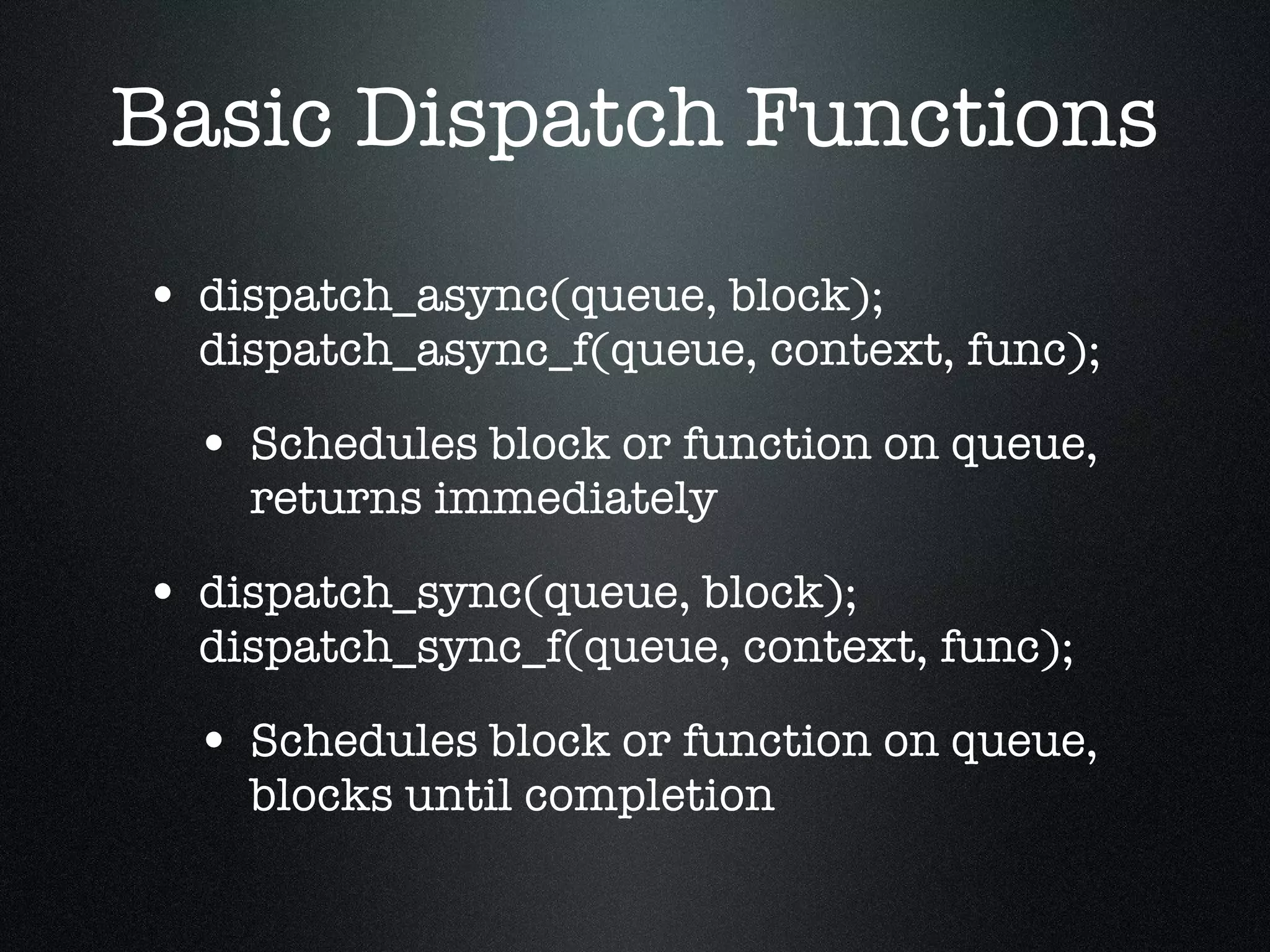 Basic Dispatch Functions dispatch_async(queue, block); dispatch_async_f(queue, context, func); Schedules block or function on queue, returns immediately dispatch_sync(queue, block); dispatch_sync_f(queue, context, func); Schedules block or function on queue, blocks until completion 