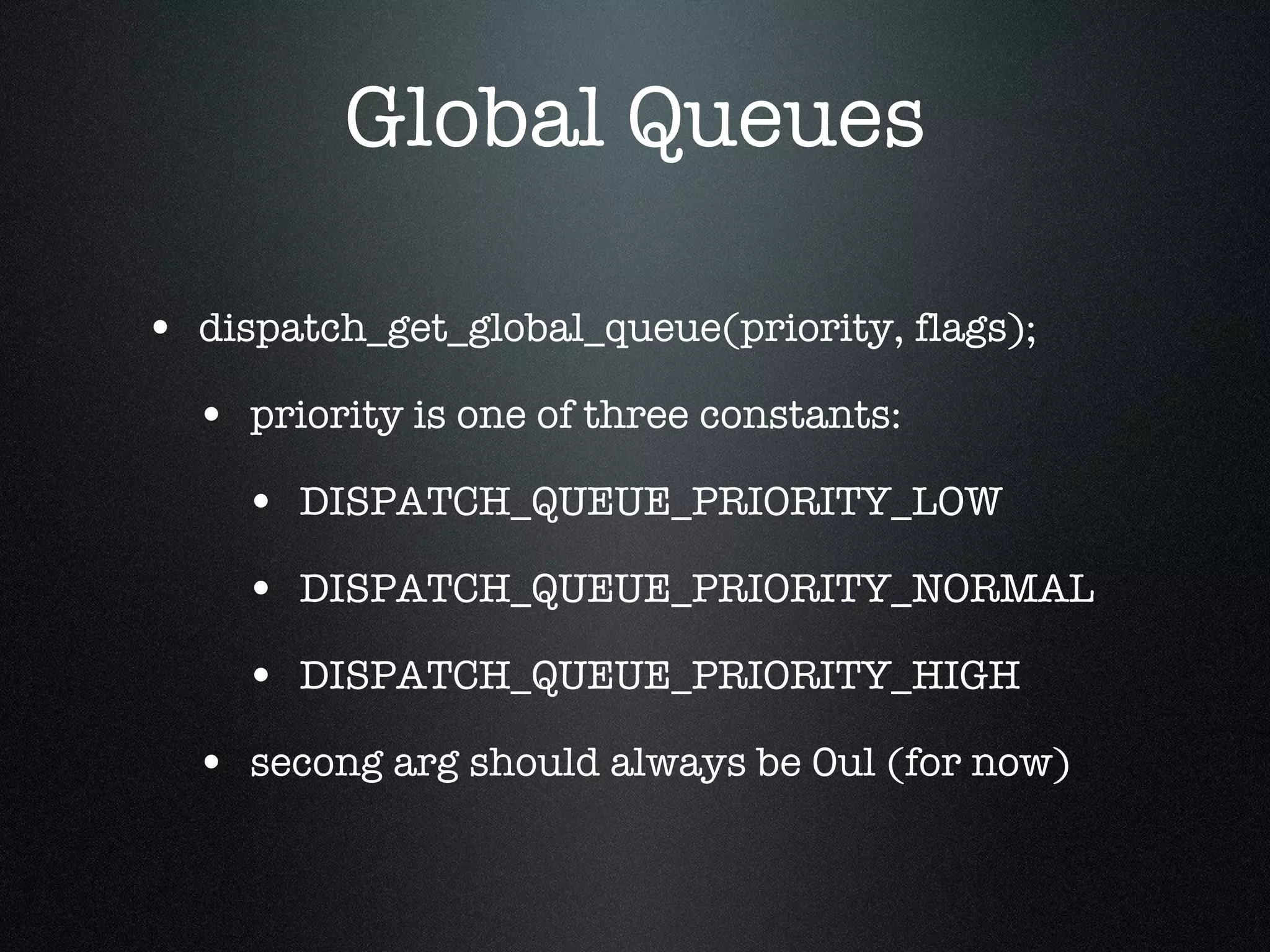 Global Queues dispatch_get_global_queue(priority, flags); priority is one of three constants: DISPATCH_QUEUE_PRIORITY_LOW DISPATCH_QUEUE_PRIORITY_NORMAL DISPATCH_QUEUE_PRIORITY_HIGH secong arg should always be 0ul (for now) 