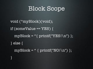 Block Scope void (^myBlock)(void); if (someValue == YES) { myBlock = ^{ printf("YES!\n") }; } else { myBlock = ^ { printf("NO!\n") }; } 