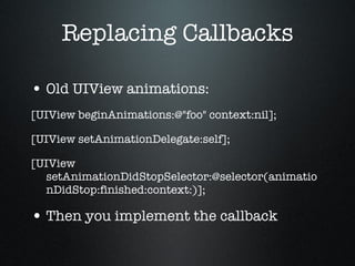Replacing Callbacks Old UIView animations: [UIView beginAnimations:@"foo" context:nil]; [UIView setAnimationDelegate:self]; [UIView setAnimationDidStopSelector:@selector(animationDidStop:finished:context:)]; Then you implement the callback 
