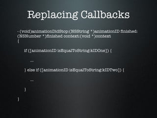 Replacing Callbacks - (void)animationDidStop:(NSString *)animationID finished:(NSNumber *)finished context:(void *)context { if ([animationID isEqualToString:kIDOne]) { … } else if ([animationID isEqualToString:kIDTwo]) { … } } 
