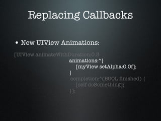 Replacing Callbacks New UIView Animations: [UIView animateWithDuration:0.3   animations:^{   [myView setAlpha:0.0f];   }   completion:^(BOOL finished) {   [self doSomething];   }]; 