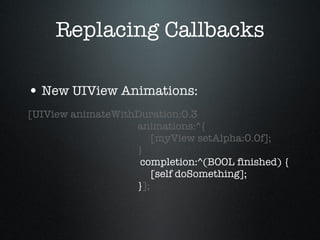 Replacing Callbacks New UIView Animations: [UIView animateWithDuration:0.3   animations:^{   [myView setAlpha:0.0f];   }   completion:^(BOOL finished) {   [self doSomething];   } ]; 