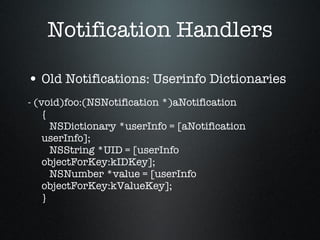 Notification Handlers Old Notifications: Userinfo Dictionaries - (void)foo:(NSNotification *)aNotification {   NSDictionary *userInfo = [aNotification userInfo];   NSString *UID = [userInfo objectForKey:kIDKey];   NSNumber *value = [userInfo objectForKey:kValueKey]; } 