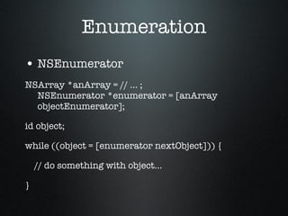 Enumeration NSEnumerator NSArray *anArray = // ... ; NSEnumerator *enumerator = [anArray objectEnumerator]; id object; while ((object = [enumerator nextObject])) { // do something with object... } 