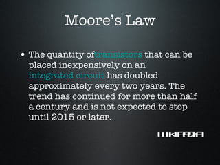 Moore’s Law The quantity of transistors  that can be placed inexpensively on an  integrated circuit  has doubled approximately every two years. The trend has continued for more than half a century and is not expected to stop until 2015 or later. Wikipedia 