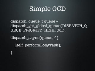 Simple GCD dispatch_queue_t queue = dispatch_get_global_queue(DISPATCH_QUEUE_PRIORITY_HIGH, 0ul); dispatch_async(queue, ^{ [self  performLongTask]; } 