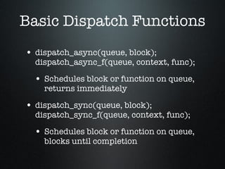 Basic Dispatch Functions dispatch_async(queue, block); dispatch_async_f(queue, context, func); Schedules block or function on queue, returns immediately dispatch_sync(queue, block); dispatch_sync_f(queue, context, func); Schedules block or function on queue, blocks until completion 