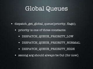 Global Queues dispatch_get_global_queue(priority, flags); priority is one of three constants: DISPATCH_QUEUE_PRIORITY_LOW DISPATCH_QUEUE_PRIORITY_NORMAL DISPATCH_QUEUE_PRIORITY_HIGH secong arg should always be 0ul (for now) 
