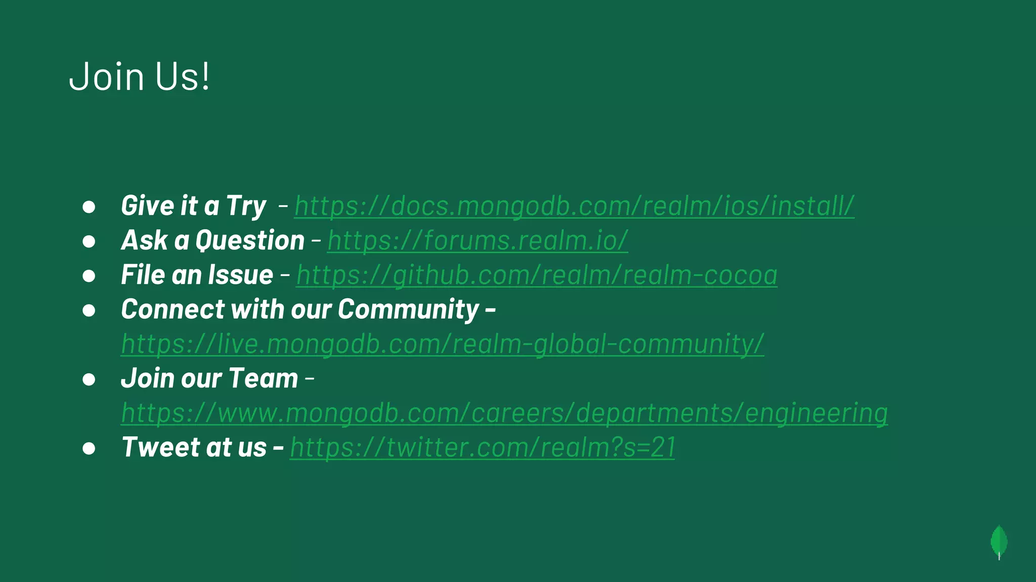 Join Us!
● Give it a Try - https://docs.mongodb.com/realm/ios/install/
● Ask a Question - https://forums.realm.io/
● File an Issue - https://github.com/realm/realm-cocoa
● Connect with our Community -
https://live.mongodb.com/realm-global-community/
● Join our Team -
https://www.mongodb.com/careers/departments/engineering
● Tweet at us - https://twitter.com/realm?s=21
 