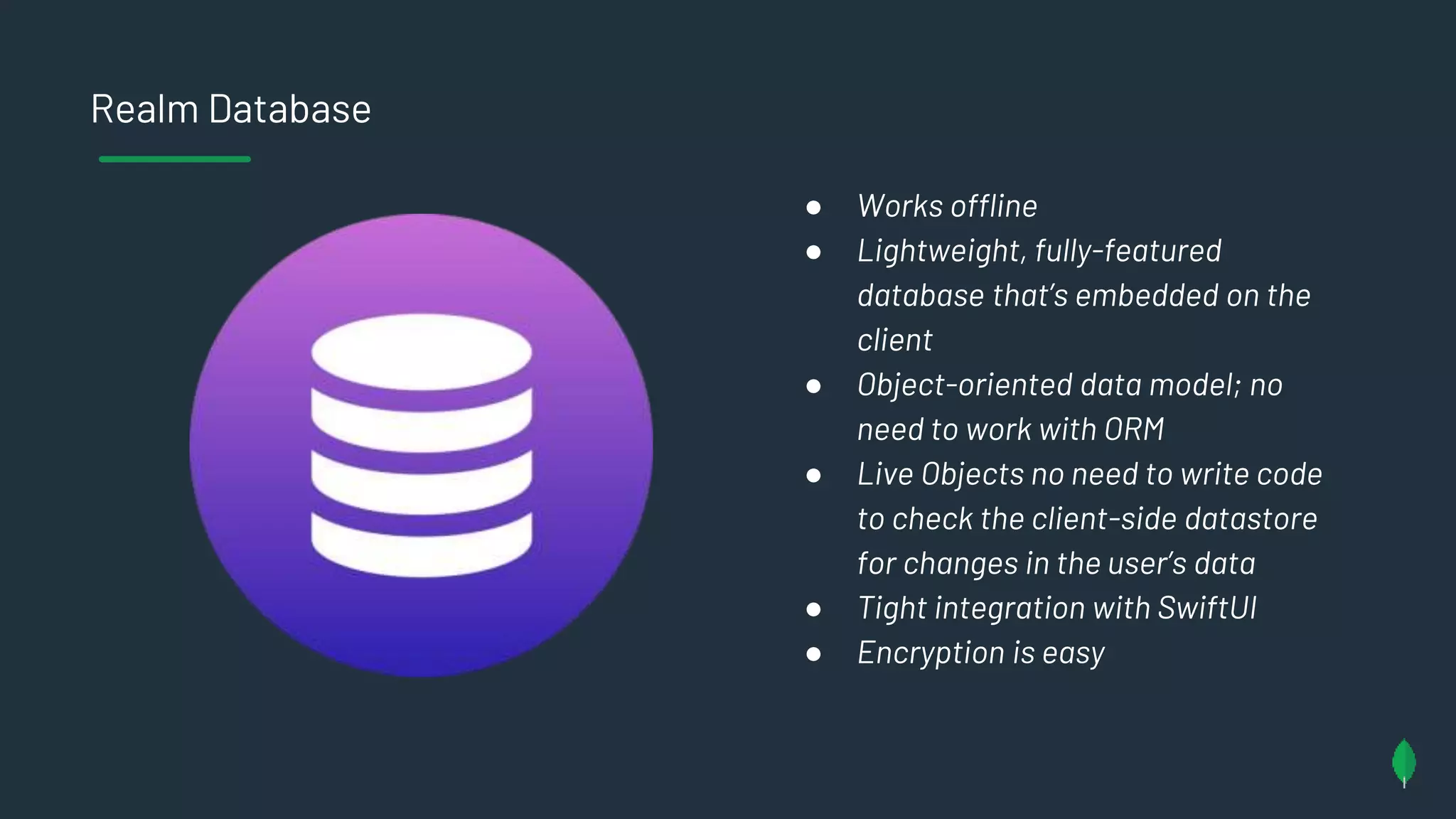 Realm Database
● Works offline
● Lightweight, fully-featured
database that’s embedded on the
client
● Object-oriented data model; no
need to work with ORM
● Live Objects no need to write code
to check the client-side datastore
for changes in the user’s data
● Tight integration with SwiftUI
● Encryption is easy
 