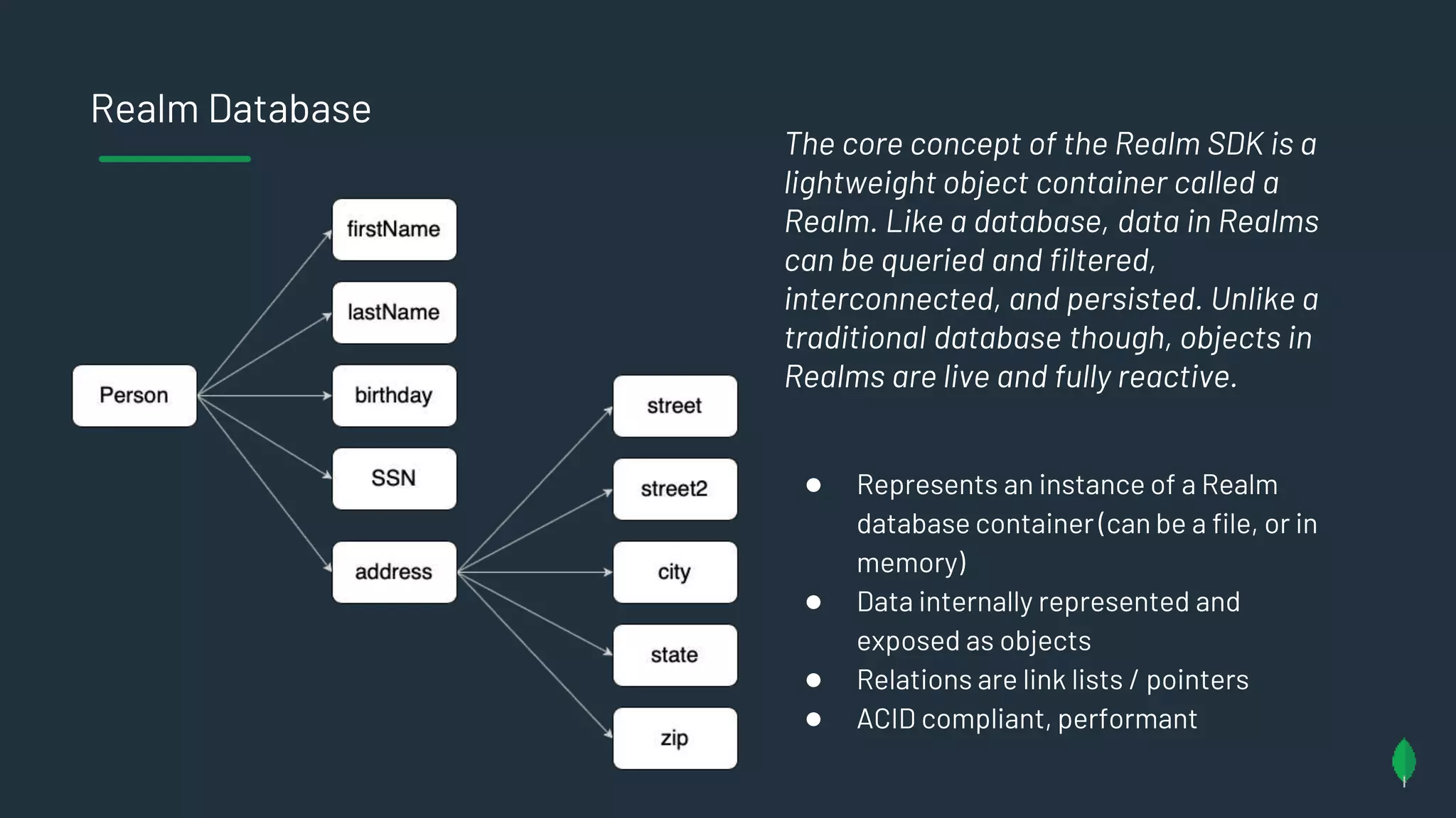 Realm Database
The core concept of the Realm SDK is a
lightweight object container called a
Realm. Like a database, data in Realms
can be queried and filtered,
interconnected, and persisted. Unlike a
traditional database though, objects in
Realms are live and fully reactive.
● Represents an instance of a Realm
database container (can be a file, or in
memory)
● Data internally represented and
exposed as objects
● Relations are link lists / pointers
● ACID compliant, performant
 