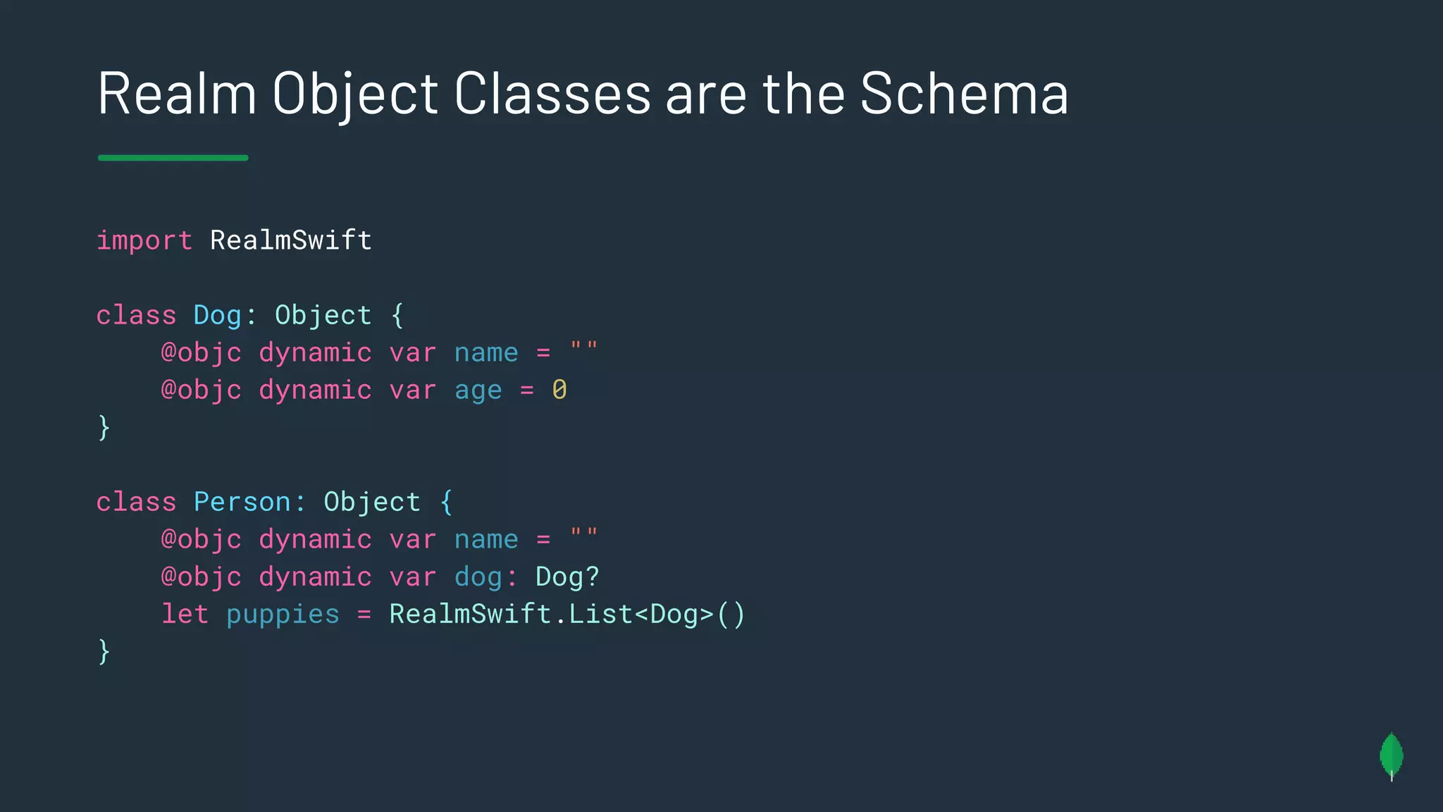 Realm Object Classes are the Schema
import RealmSwift
class Dog: Object {
@objc dynamic var name = ""
@objc dynamic var age = 0
}
class Person: Object {
@objc dynamic var name = ""
@objc dynamic var dog: Dog?
let puppies = RealmSwift.List<Dog>()
}
 
