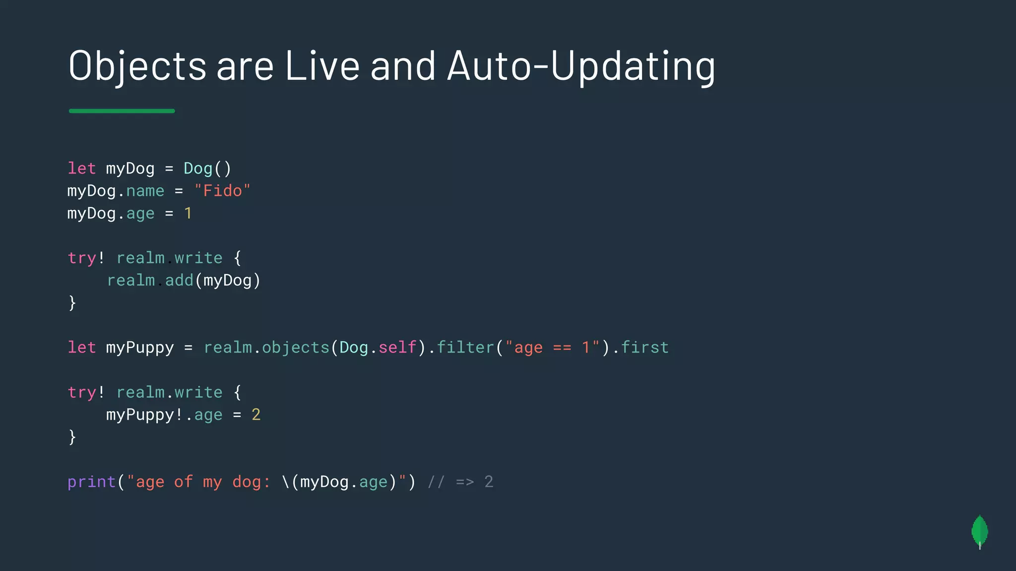 Objects are Live and Auto-Updating
let myDog = Dog()
myDog.name = "Fido"
myDog.age = 1
try! realm.write {
realm.add(myDog)
}
let myPuppy = realm.objects(Dog.self).filter("age == 1").first
try! realm.write {
myPuppy!.age = 2
}
print("age of my dog: (myDog.age)") // => 2
 