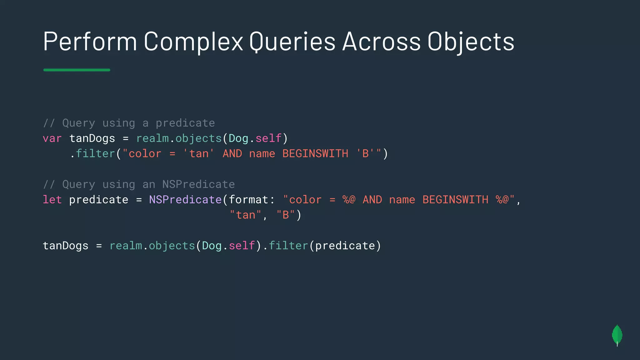 Perform Complex Queries Across Objects
// Query using a predicate
var tanDogs = realm.objects(Dog.self)
.filter("color = 'tan' AND name BEGINSWITH 'B'")
// Query using an NSPredicate
let predicate = NSPredicate(format: "color = %@ AND name BEGINSWITH %@",
"tan", "B")
tanDogs = realm.objects(Dog.self).filter(predicate)
 