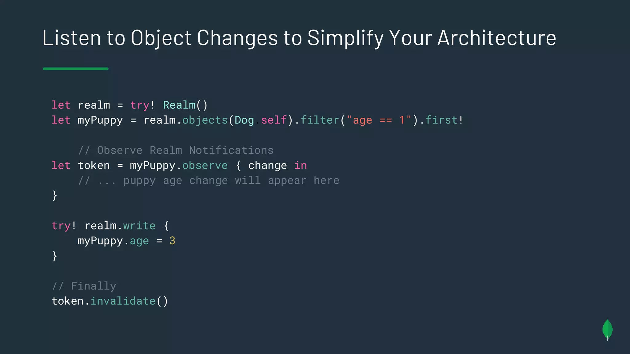 Listen to Object Changes to Simplify Your Architecture
let realm = try! Realm()
let myPuppy = realm.objects(Dog.self).filter("age == 1").first!
// Observe Realm Notifications
let token = myPuppy.observe { change in
// ... puppy age change will appear here
}
try! realm.write {
myPuppy.age = 3
}
// Finally
token.invalidate()
 