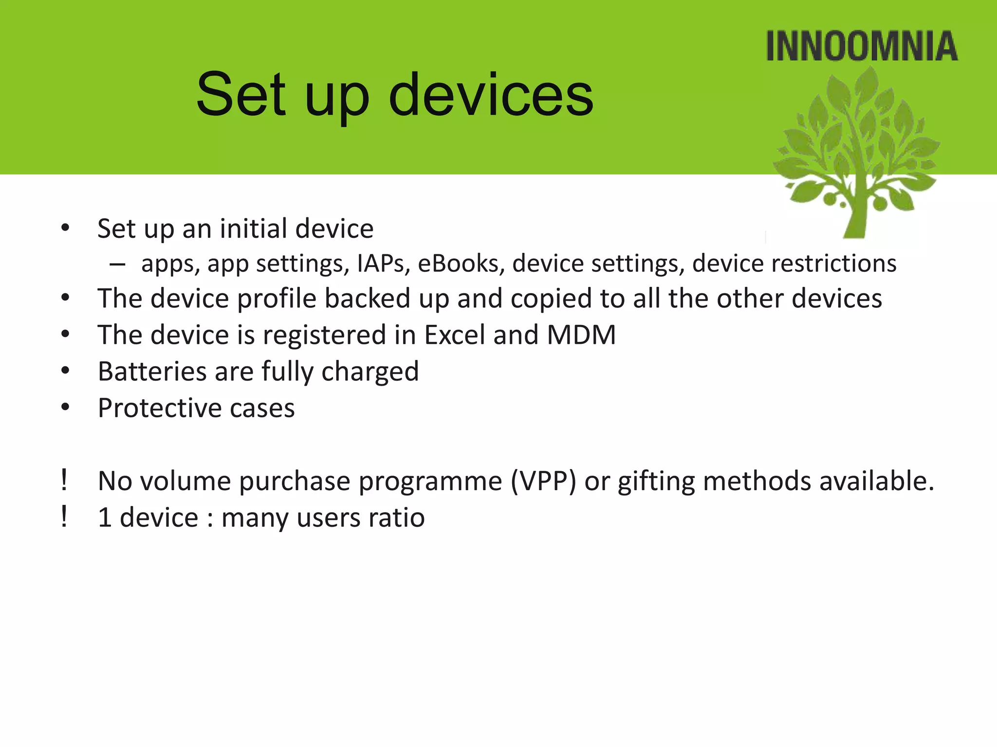 Set up devices

• Set up an initial device
     – apps, app settings, IAPs, eBooks, device settings, device restrictions
•   The device profile backed up and copied to all the other devices
•   The device is registered in Excel and MDM
•   Batteries are fully charged
•   Protective cases

! No volume purchase programme (VPP) or gifting methods available.
! 1 device : many users ratio
 
