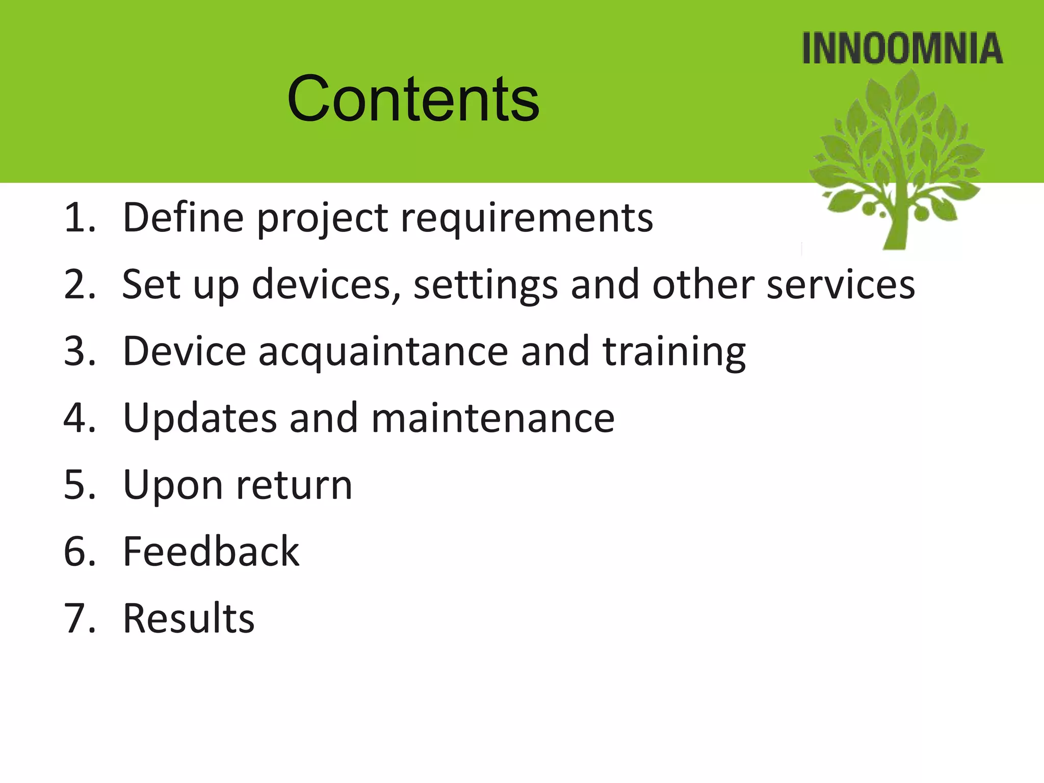 Contents
1.   Define project requirements
2.   Set up devices, settings and other services
3.   Device acquaintance and training
4.   Updates and maintenance
5.   Upon return
6.   Feedback
7.   Results
 