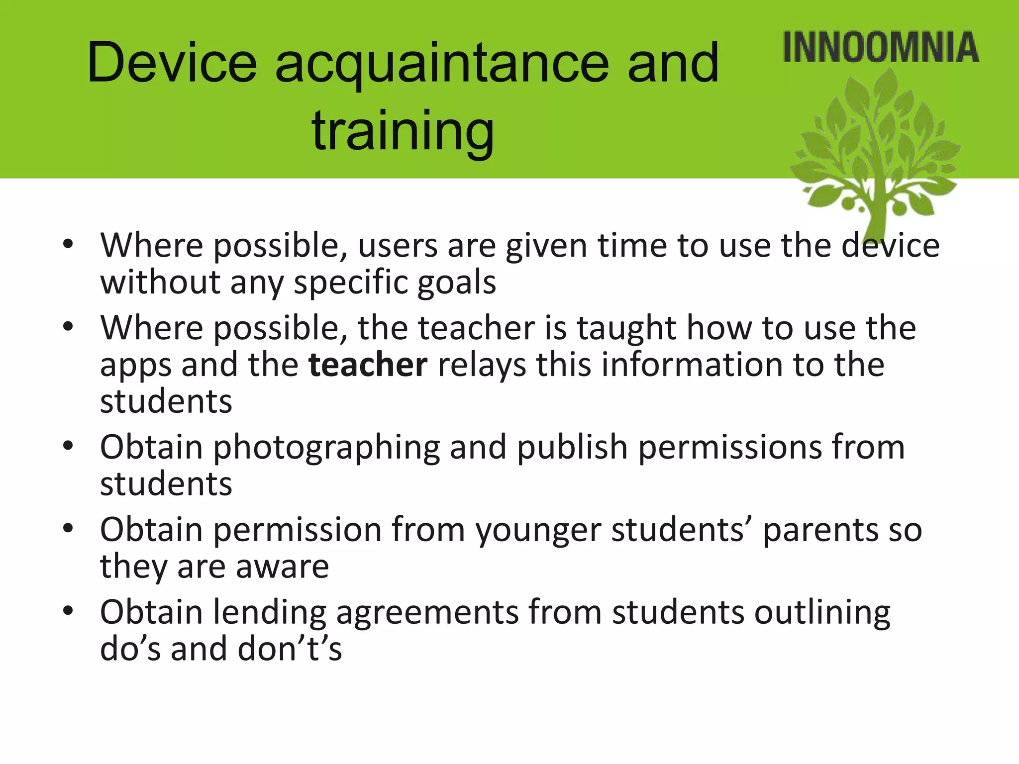 Device acquaintance and
         training
• Where possible, users are given time to use the device
  without any specific goals
• Where possible, the teacher is taught how to use the
  apps and the teacher relays this information to the
  students
• Obtain photographing and publish permissions from
  students
• Obtain permission from younger students’ parents so
  they are aware
• Obtain lending agreements from students outlining
  do’s and don’t’s
 