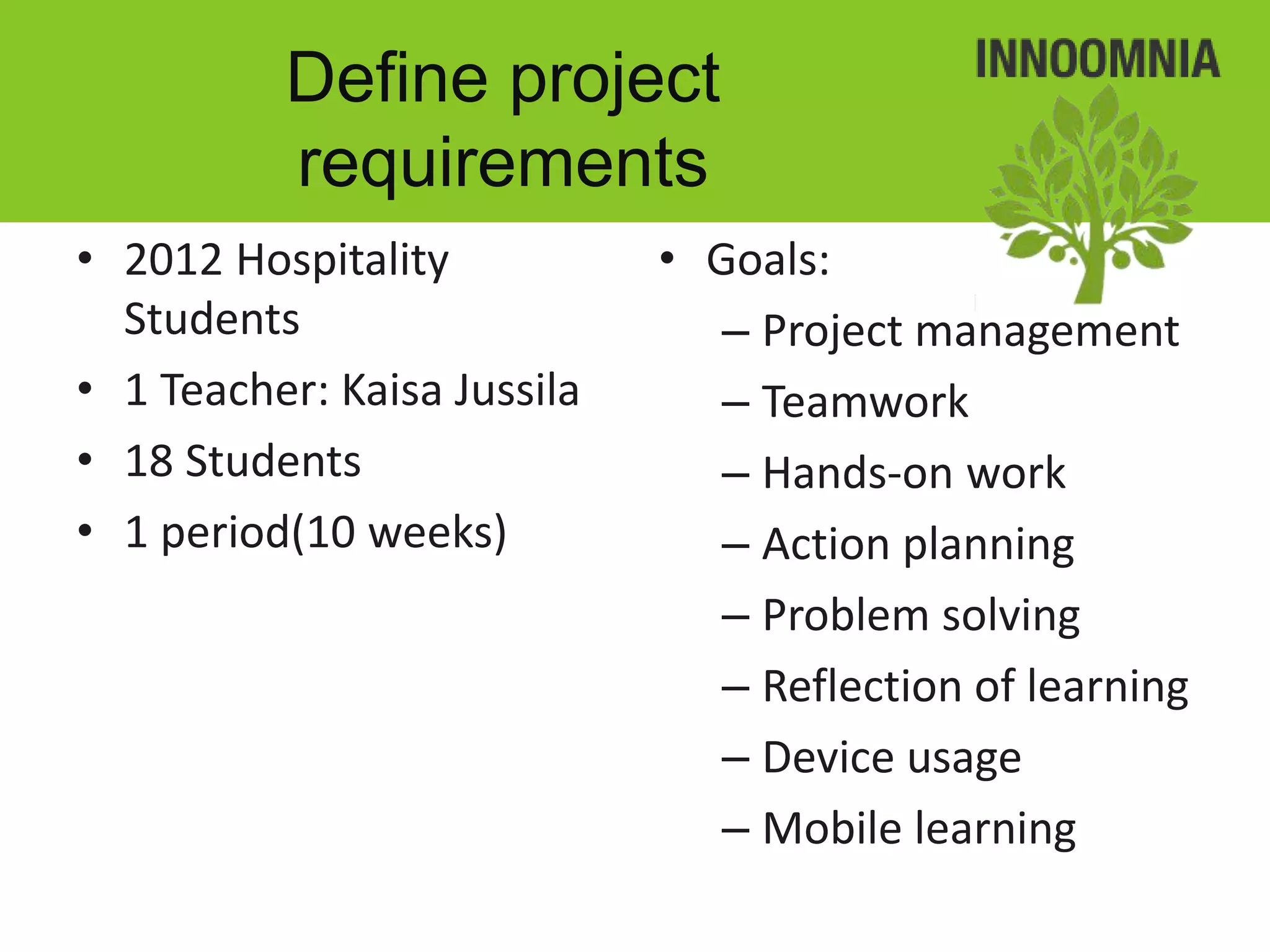 Define project
          requirements
• 2012 Hospitality           • Goals:
  Students                      – Project management
• 1 Teacher: Kaisa Jussila      – Teamwork
• 18 Students                   – Hands-on work
• 1 period(10 weeks)            – Action planning
                                – Problem solving
                                – Reflection of learning
                                – Device usage
                                – Mobile learning
 