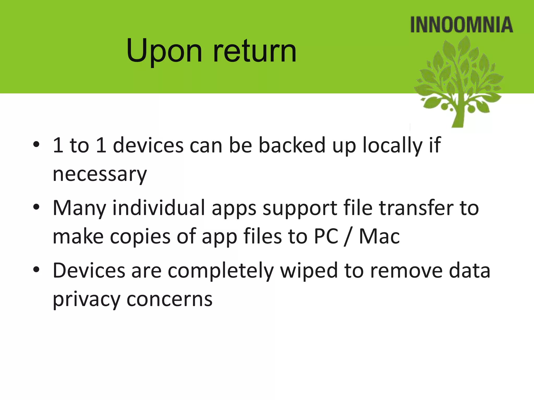 Upon return

• 1 to 1 devices can be backed up locally if
  necessary
• Many individual apps support file transfer to
  make copies of app files to PC / Mac
• Devices are completely wiped to remove data
  privacy concerns
 