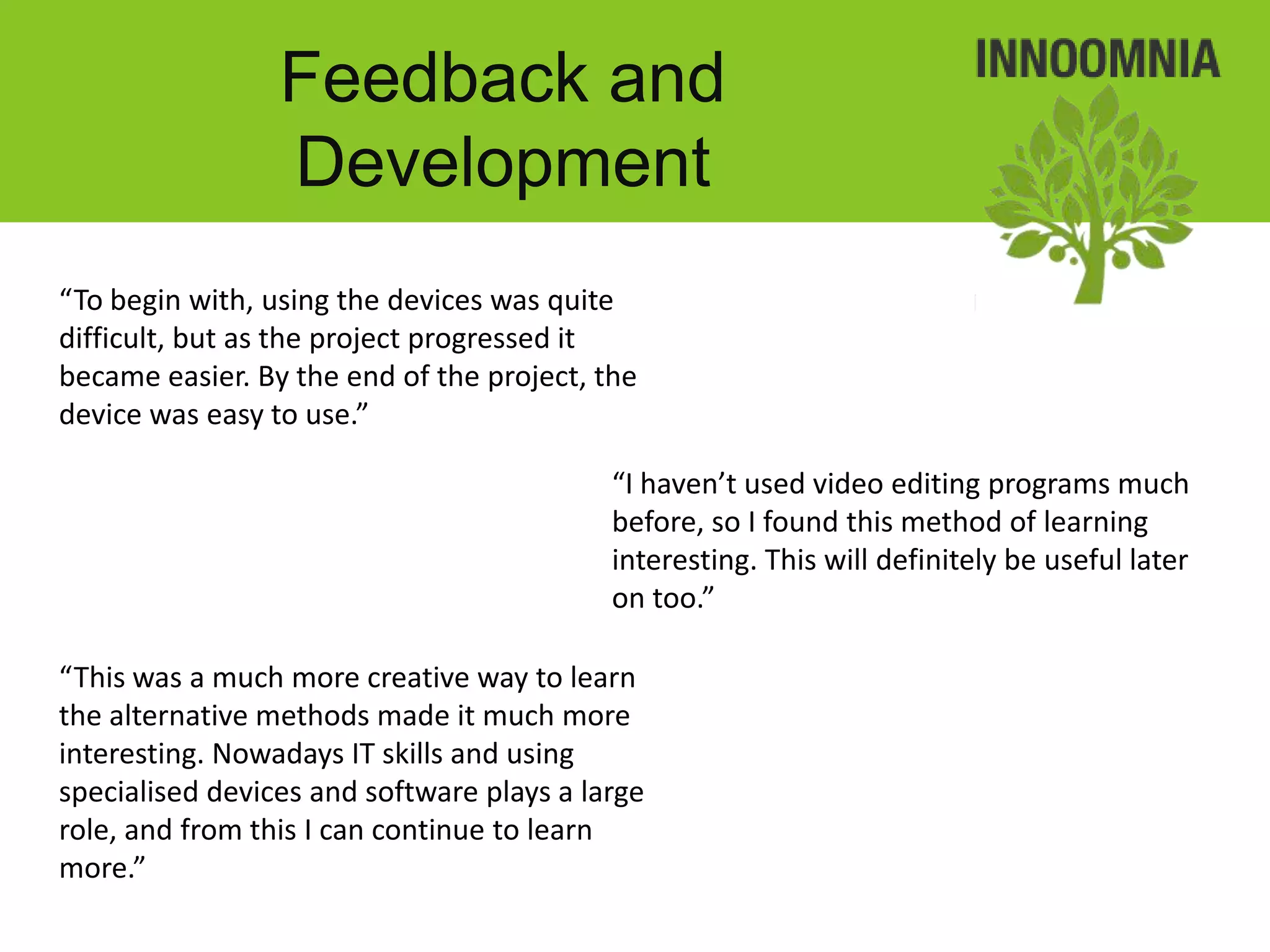 Feedback and
                 Development
“To begin with, using the devices was quite
difficult, but as the project progressed it
became easier. By the end of the project, the
device was easy to use.”

                                           “I haven’t used video editing programs much
                                           before, so I found this method of learning
                                           interesting. This will definitely be useful later
                                           on too.”

“This was a much more creative way to learn
the alternative methods made it much more
interesting. Nowadays IT skills and using
specialised devices and software plays a large
role, and from this I can continue to learn
more.”
 
