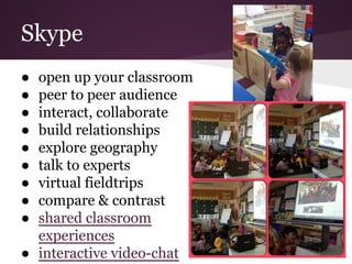 Skype
● open up your classroom
● peer to peer audience
● interact, collaborate
● build relationships
● explore geography
● talk to experts
● virtual fieldtrips
● compare & contrast
● shared classroom
experiences
● interactive video-chat
 