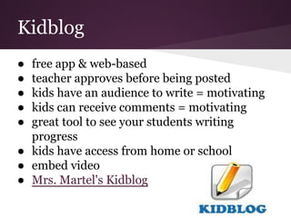 Kidblog
● free app & web-based
● teacher approves before being posted
● kids have an audience to write = motivating
● kids can receive comments = motivating
● great tool to see your students writing
progress
● kids have access from home or school
● embed video
● Mrs. Martel's Kidblog
 