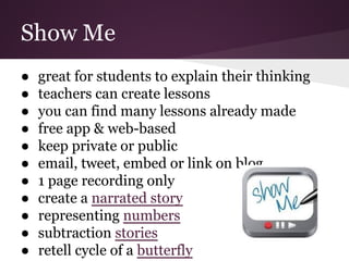 Show Me
● great for students to explain their thinking
● teachers can create lessons
● you can find many lessons already made
● free app & web-based
● keep private or public
● email, tweet, embed or link on blog
● 1 page recording only
● create a narrated story
● representing numbers
● subtraction stories
● retell cycle of a butterfly
 