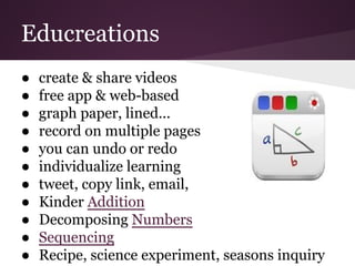 Educreations
● create & share videos
● free app & web-based
● graph paper, lined...
● record on multiple pages
● you can undo or redo
● individualize learning
● tweet, copy link, email,
● Kinder Addition
● Decomposing Numbers
● Sequencing
● Recipe, science experiment, seasons inquiry
 