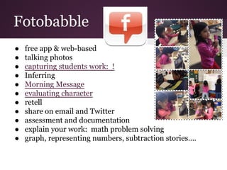 Fotobabble
● free app & web-based
● talking photos
● capturing students work: !
● Inferring
● Morning Message
● evaluating character
● retell
● share on email and Twitter
● assessment and documentation
● explain your work: math problem solving
● graph, representing numbers, subtraction stories....
 
