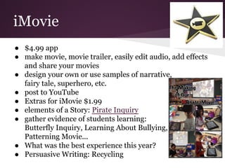iMovie
● $4.99 app
● make movie, movie trailer, easily edit audio, add effects
and share your movies
● design your own or use samples of narrative,
fairy tale, superhero, etc.
● post to YouTube
● Extras for iMovie $1.99
● elements of a Story: Pirate Inquiry
● gather evidence of students learning:
Butterfly Inquiry, Learning About Bullying,
Patterning Movie...
● What was the best experience this year?
● Persuasive Writing: Recycling
 