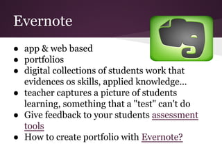 Evernote
● app & web based
● portfolios
● digital collections of students work that
evidences os skills, applied knowledge...
● teacher captures a picture of students
learning, something that a "test" can't do
● Give feedback to your students assessment
tools
● How to create portfolio with Evernote?
 