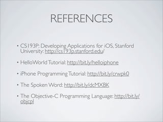 REFERENCES

?   CS193P: Developing Applications for iOS, Stanford
    University: http://cs193p.stanford.edu/
?   HelloWorld Tutorial: http://bit.ly/helloiphone
?   iPhone Programming Tutorial: http://bit.ly/crwpk0
?   The Spoken Word: http://bit.ly/dcMXBK
?   The Objective-C Programming Language: http://bit.ly/
    objcpl
 