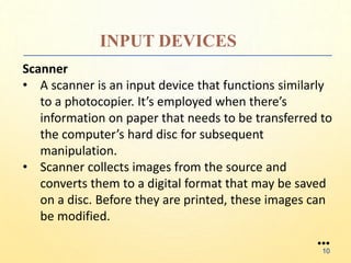 INPUT DEVICES
Scanner
• A scanner is an input device that functions similarly
to a photocopier. It’s employed when there’s
information on paper that needs to be transferred to
the computer’s hard disc for subsequent
manipulation.
• Scanner collects images from the source and
converts them to a digital format that may be saved
on a disc. Before they are printed, these images can
be modified.
●●●
10
 