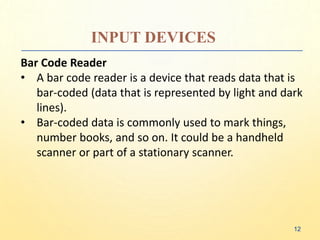 INPUT DEVICES
Bar Code Reader
• A bar code reader is a device that reads data that is
bar-coded (data that is represented by light and dark
lines).
• Bar-coded data is commonly used to mark things,
number books, and so on. It could be a handheld
scanner or part of a stationary scanner.
12
 