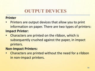 OUTPUT DEVICES
Printer
• Printers are output devices that allow you to print
information on paper. There are two types of printers:
Impact Printer:
• Characters are printed on the ribbon, which is
subsequently crushed against the paper, in impact
printers.
Non-Impact Printers:
• Characters are printed without the need for a ribbon
in non-impact printers.
14
 