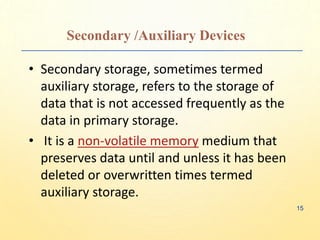 Secondary /Auxiliary Devices
• Secondary storage, sometimes termed
auxiliary storage, refers to the storage of
data that is not accessed frequently as the
data in primary storage.
• It is a non-volatile memory medium that
preserves data until and unless it has been
deleted or overwritten times termed
auxiliary storage.
15
 