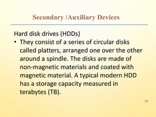 Secondary /Auxiliary Devices
Hard disk drives (HDDs)
• They consist of a series of circular disks
called platters, arranged one over the other
around a spindle. The disks are made of
non-magnetic materials and coated with
magnetic material. A typical modern HDD
has a storage capacity measured in
terabytes (TB).
17
 