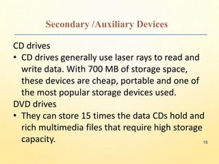 Secondary /Auxiliary Devices
CD drives
• CD drives generally use laser rays to read and
write data. With 700 MB of storage space,
these devices are cheap, portable and one of
the most popular storage devices used.
DVD drives
• They can store 15 times the data CDs hold and
rich multimedia files that require high storage
capacity. 18
 