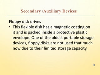 Secondary /Auxiliary Devices
Floppy disk drives
• This flexible disk has a magnetic coating on
it and is packed inside a protective plastic
envelope. One of the oldest portable storage
devices, floppy disks are not used that much
now due to their limited storage capacity.
19
 