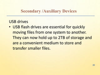 Secondary /Auxiliary Devices
USB drives
• USB flash drives are essential for quickly
moving files from one system to another.
They can now hold up to 2TB of storage and
are a convenient medium to store and
transfer smaller files.
20
 
