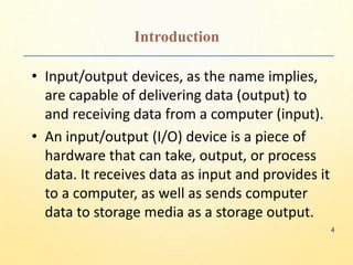 Introduction
• Input/output devices, as the name implies,
are capable of delivering data (output) to
and receiving data from a computer (input).
• An input/output (I/O) device is a piece of
hardware that can take, output, or process
data. It receives data as input and provides it
to a computer, as well as sends computer
data to storage media as a storage output.
4
 