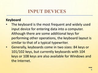 INPUT DEVICES
Keyboard
• The keyboard is the most frequent and widely used
input device for entering data into a computer.
Although there are some additional keys for
performing other operations, the keyboard layout is
similar to that of a typical typewriter.
• Generally, keyboards come in two sizes: 84 keys or
101/102 keys, but currently keyboards with 104
keys or 108 keys are also available for Windows and
the Internet.
●●●
6
 