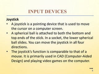 INPUT DEVICES
Joystick
• A joystick is a pointing device that is used to move
the cursor on a computer screen.
• A spherical ball is attached to both the bottom and
top ends of the stick. In a socket, the lower spherical
ball slides. You can move the joystick in all four
directions.
• The joystick’s function is comparable to that of a
mouse. It is primarily used in CAD (Computer-Aided
Design) and playing video games on the computer.
●●●
8
 