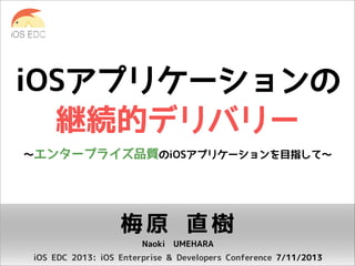 iOSアプリケーションの
継続的デリバリー
〜エンタープライズ品質のiOSアプリケーションを目指して〜

梅原 直樹
Naoki UMEHARA
iOS EDC 2013: iOS Enterprise & Developers Conference 7/11/2013

 