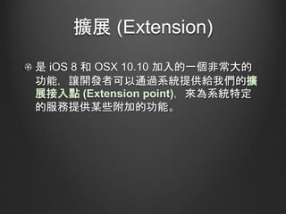 擴展 (Extension)
是 iOS 8 和 OSX 10.10 加入的一個非常大的
功能，讓開發者可以通過系統提供給我們的擴
展接入點 (Extension point)，來為系統特定
的服務提供某些附加的功能。
 