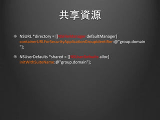 共享資源
NSURL *directory = [[NSFileManager defaultManager]
containerURLForSecurityApplicationGroupIdentifier:@"group.domain
"];
NSUserDefaults *shared = [[NSUserDefaults alloc]
initWithSuiteName:@"group.domain"];
 