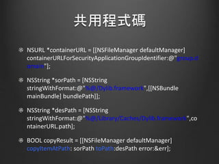 共用程式碼
NSURL *containerURL = [[NSFileManager defaultManager]
containerURLForSecurityApplicationGroupIdentifier:@"group.d
omain"];
NSString *sorPath = [NSString
stringWithFormat:@"%@/Dylib.framework",[[NSBundle
mainBundle] bundlePath]];
NSString *desPath = [NSString
stringWithFormat:@"%@/Library/Caches/Dylib.framework",co
ntainerURL.path];
BOOL copyResult = [[NSFileManager defaultManager]
copyItemAtPath: sorPath toPath:desPath error:&err];
 