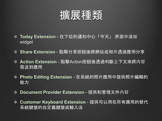 擴展種類
Today Extension - 在下拉的通知中心「今天」 界面中添加
widget
Share Extension - 點擊分享按鈕後將網站或相片透過應用分享
Action Extension - 點擊Action按鈕後透過判斷上下文來將內容
發送到應用
Photo Editing Extension - 在系統的照片應用中提供照片編輯的
能力
Document Provider Extension - 提供和管理文件內容
Customer Keyboard Extension - 提供可以用在所有應用的替代
系統鍵盤的自定義鍵盤或輸入法
 